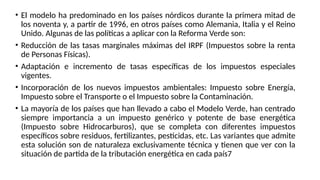 • El modelo ha predominado en los países nórdicos durante la primera mitad de
los noventa y, a partir de 1996, en otros países como Alemania, Italia y el Reino
Unido. Algunas de las políticas a aplicar con la Reforma Verde son:
• Reducción de las tasas marginales máximas del IRPF (Impuestos sobre la renta
de Personas Físicas).
• Adaptación e incremento de tasas específicas de los impuestos especiales
vigentes.
• Incorporación de los nuevos impuestos ambientales: Impuesto sobre Energía,
Impuesto sobre el Transporte o el Impuesto sobre la Contaminación.
• La mayoría de los países que han llevado a cabo el Modelo Verde, han centrado
siempre importancia a un impuesto genérico y potente de base energética
(Impuesto sobre Hidrocarburos), que se completa con diferentes impuestos
específicos sobre residuos, fertilizantes, pesticidas, etc. Las variantes que admite
esta solución son de naturaleza exclusivamente técnica y tienen que ver con la
situación de partida de la tributación energética en cada país7
 