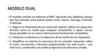 MODELO DUAL
• El modelo consiste en reformar el IRPF, siguiendo tres objetivos básicos
que han tomado como patrón países como, Suecia, Noruega, Finlandia
y Holanda:
• 1. Aligerar la tributación de las rentas del capital y utilizar los impuestos
directos como un medio para asegurar recaudación y captar nuevas
bases gravables en un marco internacional fuertemente competitivo
• 2. Mantener la eficiencia y la reducción de las tarifas de los impuestos.
• 3. Simplificar al máximo la estructura de los actuales impuestos sobre
la renta, recurriendo a fórmulas proporcionales (un solo tramo – una
sola tasa), combinadas con tarifas progresivas de estructura simple.
 