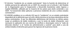 • El término “residente de un estado contratante” tiene la función de determinar el
ámbito personal de aplicación de un CEDT. De acuerdo con el artículo 1 del Modelo
de la Organización para la Cooperación y Desarrollo Económico sobre Ingreso y
Capital (MOCDE), utilizado por la mayoría de los países para darle contenido a sus
CEDT, “la Convención debe aplicarse a personas residentes de uno o ambos estados
contratantes”.
• El MOCDE establece en su artículo 4(1) que la “residencia” en un estado contratante
dependerá de la definición que se le dé a dicho término en las leyes domésticas de los
países contratantes. Si por las diferentes definiciones del término en dichos países
surge un problema de doble residencia, y por lo tanto de doble tributación, será
necesario la aplicación de una norma de conflicto o desempate como la “sede de
dirección efectiva” o el “centro de administración y control” para darle a uno de
ambos Estados el derecho para gravar los ingresos de la persona moral.
 