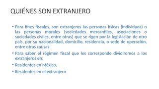 QUIÉNES SON EXTRANJERO
• Para fines fiscales, son extranjeros las personas físicas (individuos) o
las personas morales (sociedades mercantiles, asociaciones o
sociedades civiles, entre otras) que se rigen por la legislación de otro
país, por su nacionalidad, domicilio, residencia, o sede de operación,
entre otras causas
• Para saber el régimen fiscal que les corresponde dividiremos a los
extranjeros en:
• Residentes en México.
• Residentes en el extranjero
 