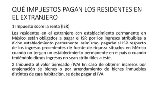 QUÉ IMPUESTOS PAGAN LOS RESIDENTES EN
EL EXTRANJERO
1 Impuesto sobre la renta (ISR)
Los residentes en el extranjero con establecimiento permanente en
México están obligados a pagar el ISR por los ingresos atribuibles a
dicho establecimiento permanente; asimismo, pagarán el ISR respecto
de los ingresos procedentes de fuente de riqueza situados en México
cuando no tengan un establecimiento permanente en el país o cuando
teniéndolo dichos ingresos no sean atribuibles a éste.
2 Impuesto al valor agregado (IVA) En caso de obtener ingresos por
enajenación de bienes o por arrendamiento de bienes inmuebles
distintos de casa habitación, se debe pagar el IVA
 