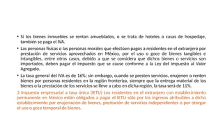 • Si los bienes inmuebles se rentan amueblados, o se trata de hoteles o casas de hospedaje,
también se paga el IVA.
• Las personas físicas o las personas morales que efectúen pagos a residentes en el extranjero por
prestación de servicios aprovechados en México, por el uso o goce de bienes tangibles e
intangibles, entre otros casos, debido a que se considera que dichos bienes o servicios son
importados, deben pagar el impuesto que se cause conforme a la Ley del Impuesto al Valor
Agregado.
• La tasa general del IVA es de 16%; sin embargo, cuando se presten servicios, enajenen o renten
bienes por personas residentes en la región fronteriza, siempre que la entrega material de los
bienes o la prestación de los servicios se lleve a cabo en dicha región, la tasa será de 11%.
3 Impuesto empresarial a tasa única (IETU) Los residentes en el extranjero con establecimiento
permanente en México están obligados a pagar el IETU sólo por los ingresos atribuibles a dicho
establecimiento por enajenación de bienes, prestación de servicios independientes o por otorgar
el uso o goce temporal de bienes.
 