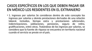 CASOS ESPECÍFICOS EN LOS QUE DEBEN PAGAR ISR
EN MÉXICO LOS RESIDENTES EN EL EXTRANJERO
• 1. Ingresos por salarios Se consideran dentro de este concepto los
ingresos por salarios y demás prestaciones derivadas de una relación
laboral, incluidos, tiempo extra y prestaciones adicionales,
indemnizaciones, jubilaciones, pensiones, seguro de retiro,
gratificaciones, entre otras. Tratándose de los ingresos por salarios, se
considera que la fuente de riqueza se encuentra en territorio nacional
cuando el servicio se preste en el país.
 