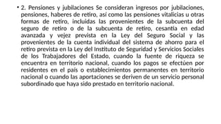 • 2. Pensiones y jubilaciones Se consideran ingresos por jubilaciones,
pensiones, haberes de retiro, así como las pensiones vitalicias u otras
formas de retiro, incluidas las provenientes de la subcuenta del
seguro de retiro o de la subcuenta de retiro, cesantía en edad
avanzada y vejez prevista en la Ley del Seguro Social y las
provenientes de la cuenta individual del sistema de ahorro para el
retiro prevista en la Ley del Instituto de Seguridad y Servicios Sociales
de los Trabajadores del Estado, cuando la fuente de riqueza se
encuentra en territorio nacional, cuando los pagos se efectúen por
residentes en el país o establecimientos permanentes en territorio
nacional o cuando las aportaciones se deriven de un servicio personal
subordinado que haya sido prestado en territorio nacional.
 