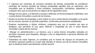 • 7. Ingresos por contratos de servicios turísticos de tiempo compartido Se consideran
contratos de servicio turístico de tiempo compartido aquellos que se relacionen con
inmuebles que se destiñen a fines turísticos, vacacionales, recreativos, deportivos o
cualquier otro, que se encuentren en alguno de los siguientes casos:
• Otorgar el uso o goce, o el derecho a ocupar o disfrutar, en forma temporal o definitiva, uno
o varios bienes inmuebles o parte de los mismos.
• Prestar el servicio de hospedaje u otro similar en uno o varios bienes inmuebles, o en parte
de los mismos, durante un periodo específico, a intervalos previamente establecidos.
• Enajenar membresías o títulos similares, cualquiera que sea el nombre con que se
designen, que permitan el uso, goce, disfrute u hospedaje de uno o varios bienes
inmuebles o parte de los mismos.
• Otorgar en administración a un tercero, uno o varios bienes inmuebles ubicados en
territorio nacional, para hospedar, albergar o dar en alojamiento a personas distintas del
contribuyente.
• Tratándose de estos ingresos, se considera que la fuente de riqueza se encuentra en
territorio nacional cuando en el país esté ubicado al menos uno de los bienes inmuebles
que se destinen total o parcialmente a dicho servicio
 