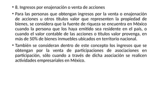 • 8. Ingresos por enajenación o venta de acciones
• Para las personas que obtengan ingresos por la venta o enajenación
de acciones u otros títulos valor que representen la propiedad de
bienes, se considera que la fuente de riqueza se encuentra en México
cuando la persona que los haya emitido sea residente en el país, o
cuando el valor contable de las acciones o títulos valor provenga, en
más de 50% de bienes inmuebles ubicados en territorio nacional.
• También se consideran dentro de este concepto los ingresos que se
obtengan por la venta de participaciones de asociaciones en
participación, sólo cuando a través de dicha asociación se realicen
actividades empresariales en México.
 