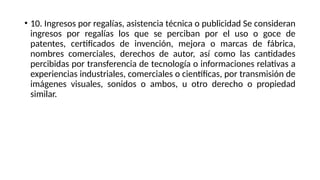 • 10. Ingresos por regalías, asistencia técnica o publicidad Se consideran
ingresos por regalías los que se perciban por el uso o goce de
patentes, certificados de invención, mejora o marcas de fábrica,
nombres comerciales, derechos de autor, así como las cantidades
percibidas por transferencia de tecnología o informaciones relativas a
experiencias industriales, comerciales o científicas, por transmisión de
imágenes visuales, sonidos o ambos, u otro derecho o propiedad
similar.
 