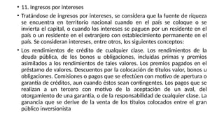 • 11. Ingresos por intereses
• Tratándose de ingresos por intereses, se considera que la fuente de riqueza
se encuentra en territorio nacional cuando en el país se coloque o se
invierta el capital, o cuando los intereses se paguen por un residente en el
país o un residente en el extranjero con establecimiento permanente en el
país. Se consideran intereses, entre otros, los siguientes conceptos:
• Los rendimientos de crédito de cualquier clase. Los rendimientos de la
deuda pública, de los bonos u obligaciones, incluidas primas y premios
asimilados a los rendimientos de tales valores. Los premios pagados en el
préstamo de valores. Descuentos por la colocación de títulos valor, bonos u
obligaciones. Comisiones o pagos que se efectúen con motivo de apertura o
garantía de créditos, aun cuando éstos sean contingentes. Los pagos que se
realizan a un tercero con motivo de la aceptación de un aval, del
otorgamiento de una garantía, o de la responsabilidad de cualquier clase. La
ganancia que se derive de la venta de los títulos colocados entre el gran
público inversionista
 