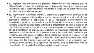 • 12. Ingresos por obtención de premios Tratándose de los ingresos por la
obtención de premios, se considera que la fuente de riqueza se encuentra en
territorio nacional cuando la lotería, rifa, sorteo o juego con apuestas y concursos
de toda clase se celebren en el país.
• 13. Ingresos por actividades artísticas, deportivas o espectáculos públicos En el
caso de ingresos que obtengan las personas físicas o morales, en ejercicio de sus
actividades artísticas o deportivas, o de la realización o presentación de
espectáculos públicos, se considera que la fuente de riqueza se encuentra en
territorio nacional cuando dicha actividad o presentación se lleve a cabo en el
país. Entre los servicios prestados por un residente en el extranjero, relacionados
con la presentación de espectáculos públicos, se encuentran incluidos aquellos
destinados a promocionar dicha presentación y las actividades realizadas en
territorio nacional, como resultado del prestigio que tenga el residente en el
extranjero como artista o deportista. También se encuentran incluidos dentro de
este concepto los ingresos que obtenga un residente en el extranjero por
servicios, arrendamiento o enajenación de bienes, que se relacionen con la
presentación de espectáculos públicos, artísticos o deportivos.
 