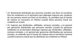 • 14. Remanente distribuido por personas morales con fines no lucrativos
Para los residentes en el extranjero que obtengan ingresos por conducto
de una persona moral con fines no lucrativos, se considera que la fuente
de riqueza se encuentra en México cuando dicha persona moral sea
residente en el país.
• 15. Ingresos por dividendos, utilidades, remesas enviadas, y en general
por ganancias distribuidas por personas morales Cuando las personas
residentes en el extranjero obtengan ingresos por dividendos, utilidades,
remesas enviadas, y en general por ganancias distribuidas por personas
morales, se entiende que la fuente de riqueza está en territorio nacional
cuando la persona moral que las distribuye sea residente en México
 