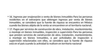 • 16. Ingresos por enajenación o venta de bienes inmuebles Para las personas
residentes en el extranjero que obtengan ingresos por venta de bienes
inmuebles, se considera que la fuente de riqueza se encuentra en México
cuando los bienes objeto de la venta se encuentren en el territorio nacional.
• 17. Pagos por servicios de construcción de obra, instalación, mantenimiento,
o montaje en bienes inmuebles, inspección o supervisión Para las personas
que presten servicios de construcción de obra, instalación, mantenimiento,
o montaje en bienes inmuebles, o por actividades de inspección o
supervisión relacionadas con ellos, se considera que la fuente de riqueza
está en el país cuando la actividad la realicen en territorio nacional
 