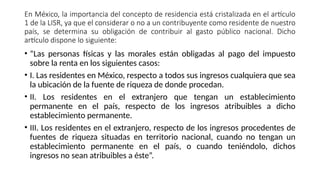 En México, la importancia del concepto de residencia está cristalizada en el artículo
1 de la LISR, ya que el considerar o no a un contribuyente como residente de nuestro
país, se determina su obligación de contribuir al gasto público nacional. Dicho
artículo dispone lo siguiente:
• “Las personas físicas y las morales están obligadas al pago del impuesto
sobre la renta en los siguientes casos:
• I. Las residentes en México, respecto a todos sus ingresos cualquiera que sea
la ubicación de la fuente de riqueza de donde procedan.
• II. Los residentes en el extranjero que tengan un establecimiento
permanente en el país, respecto de los ingresos atribuibles a dicho
establecimiento permanente.
• III. Los residentes en el extranjero, respecto de los ingresos procedentes de
fuentes de riqueza situadas en territorio nacional, cuando no tengan un
establecimiento permanente en el país, o cuando teniéndolo, dichos
ingresos no sean atribuibles a éste”.
 
