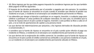 • 18. Otros ingresos por los que debe pagarse impuesto Se consideran ingresos por los que también
debe pagarse el ISR los siguientes:
• El importe de las deudas perdonadas por el acreedor o pagadas por otra persona. Se considera
que la fuente de riqueza se encuentra en el país cuando el acreedor que efectúa el perdón sea
residente en el país, o residente en el extranjero con establecimiento permanente en México.
• Los obtenidos por otorgar el derecho a participar en un negocio, inversión, o cualquier pago para
celebrar o participar en actos jurídicos de cualquier naturaleza. En este caso, se considera que la
fuente de riqueza está en el país cuando el negocio, inversión o acto jurídico se lleve a cabo en el
país, y no se trate de aportaciones de capital a una persona moral.
• Los que deriven de indemnizaciones por perjuicios, y los ingresos derivados de cláusulas penales
o convencionales. S
• e considera que la fuente de riqueza se encuentra en el país cuando quien efectúe el pago sea
residente en México, o residente en el extranjero con establecimiento permanente en el país.
• Los que deriven de la enajenación de crédito comercial. Se considera que la fuente de riqueza se
encuentra en el país cuando el crédito comercial sea atribuible a una persona residente en el país,
o a un residente en el extranjero con establecimiento permanente ubicado en México.
 
