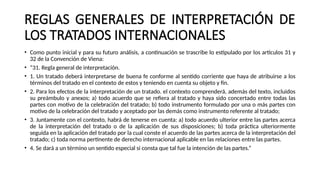 REGLAS GENERALES DE INTERPRETACIÓN DE
LOS TRATADOS INTERNACIONALES
• Como punto inicial y para su futuro análisis, a continuación se trascribe lo estipulado por los artículos 31 y
32 de la Convención de Viena:
• “31. Regla general de interpretación.
• 1. Un tratado deberá interpretarse de buena fe conforme al sentido corriente que haya de atribuirse a los
términos del tratado en el contexto de estos y teniendo en cuenta su objeto y fin.
• 2. Para los efectos de la interpretación de un tratado. el contexto comprenderá, además del texto, incluidos
su preámbulo y anexos; a) todo acuerdo que se refiera al tratado y haya sido concertado entre todas las
partes con motivo de la celebración del tratado; b) todo instrumento formulado por una o más partes con
motivo de la celebración del tratado y aceptado por las demás como instrumento referente al tratado;
• 3. Juntamente con el contexto, habrá de tenerse en cuenta: a) todo acuerdo ulterior entre las partes acerca
de la interpretación del tratado o de la aplicación de sus disposiciones; b) toda práctica ulteriormente
seguida en la aplicación del tratado por la cual conste el acuerdo de las partes acerca de la interpretación del
tratado; c) toda norma pertinente de derecho internacional aplicable en las relaciones entre las partes.
• 4. Se dará a un término un sentido especial si consta que tal fue la intención de las partes.”
 