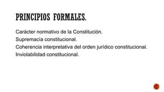 PRINCIPIOS FORMALES.
Carácter normativo de la Constitución.
Supremacía constitucional.
Coherencia interpretativa del orden jurídico constitucional.
Inviolabilidad constitucional.
 