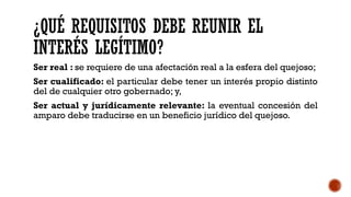 ¿QUÉ REQUISITOS DEBE REUNIR EL
INTERÉS LEGÍTIMO?
Ser real : se requiere de una afectación real a la esfera del quejoso;
Ser cualificado: el particular debe tener un interés propio distinto
del de cualquier otro gobernado; y,
Ser actual y jurídicamente relevante: la eventual concesión del
amparo debe traducirse en un beneficio jurídico del quejoso.
 