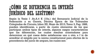 ¿CÓMO SE DIFERENCIA EL INTERÉS
JURÍDICO DEL LEGÍTIMO?
Según la Tesis: I .8o.A.4 K (10a.) del Semanario Judicial de la
Federación y su Gaceta, Décima Época de los Tribunales
Colegiados de Circuito, Libro XX, Mayo de 2013, Tomo 3, Pag. 1888,
pueden identificarse, a partir de cuatro elementos de los que
participan ambos tipos de interés, algunos rasgos característicos
que los diferencian, los cuales resultan orientadores para
determinar en qué casos debe satisfacerse uno u otro, a f in de
acreditar el exigido por la norma constitucional para efectos de la
procedencia del juicio de amparo, los cuales son:
 