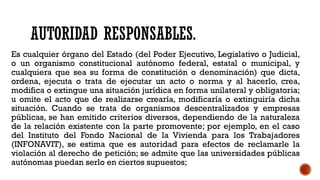 AUTORIDAD RESPONSABLES.
Es cualquier órgano del Estado (del Poder Ejecutivo, Legislativo o Judicial,
o un organismo constitucional autónomo federal, estatal o municipal, y
cualquiera que sea su forma de constitución o denominación) que dicta,
ordena, ejecuta o trata de ejecutar un acto o norma y al hacerlo, crea,
modifica o extingue una situación jurídica en forma unilateral y obligatoria;
u omite el acto que de realizarse crearía, modificaría o extinguiría dicha
situación. Cuando se trata de organismos descentralizados y empresas
públicas, se han emitido criterios diversos, dependiendo de la naturaleza
de la relación existente con la parte promovente; por ejemplo, en el caso
del Instituto del Fondo Nacional de la Vivienda para los Trabajadores
(INFONAVIT), se estima que es autoridad para efectos de reclamarle la
violación al derecho de petición; se admite que las universidades públicas
autónomas puedan serlo en ciertos supuestos;
 