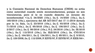 y la Comisión Nacional de Derechos Humanos (CNDH) no actúa
como autoridad cuando emite recomendaciones, porque no son
vinculatorias, pero sí lo es cuando desecha un recurso de
inconformidad <1a./J. 34/2020 (10a.), 2a./J. 14/2020 (10a.), 2a./J.
160/2019 (10a.), ejecutoria del AR 327/2017 del 17 11-2019 dictada
por la 1a. Sala, 1a./J. 23/2019 (10a.), 2a./J. 93/2018 (10a.), 2a./J.
71/2018 (10a.), 2a./J. 65/2018 (10a.), 2a./J. 156/2017 (10a.), 2a./J.
2/2017 (10a.), 2a./J. 66/2016 (10a.), P./J. 24/2016 (10a.), 2a. IX/2016
(10a.), 2a./J. 112/2015 (10a.), 2a. XLII/2015 (10a.), 2a. CVI/2014
(10a.), 2a./J. 164/2011, 2a./J. 134/2011, 2a./J. 85/2011, 2a./J. 5/2010,
2a./J. 129/2008, 2a./J. 112/2006, P. XXVII/97, P. XXVIII/97, P. XXIX/94>.
 