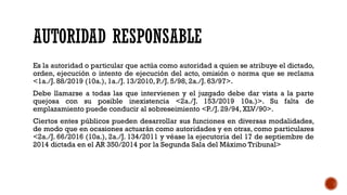 AUTORIDAD RESPONSABLE
Es la autoridad o particular que actúa como autoridad a quien se atribuye el dictado,
orden, ejecución o intento de ejecución del acto, omisión o norma que se reclama
<1a./J. 88/2019 (10a.), 1a./J. 13/2010, P./J. 5/98, 2a./J. 63/97>.
Debe llamarse a todas las que intervienen y el juzgado debe dar vista a la parte
quejosa con su posible inexistencia <2a./J. 153/2019 10a.)>. Su falta de
emplazamiento puede conducir al sobreseimiento <P./J. 29/94, XLV/90>.
Ciertos entes públicos pueden desarrollar sus funciones en diversas modalidades,
de modo que en ocasiones actuarán como autoridades y en otras, como particulares
<2a./J. 66/2016 (10a.), 2a./J. 134/2011 y véase la ejecutoria del 17 de septiembre de
2014 dictada en el AR 350/2014 por la Segunda Sala del Máximo Tribunal>
 