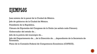 EJEMPLOS
Juez noveno de lo penal de la Ciudad de México.
Jefe de gobierno de la Ciudad de México.
Presidente de la República.
Cámara de Diputados del Congreso de la Unión (se señala cada Cámara).
Gobernador del estado de…
Jefe de la policía del municipio de...
Jefe del Departamento de..., de la Dirección de…, dependiente de la Secretaría de
Economía.
Pleno de la Comisión Federal de Competencia Económica (COFECE).
 