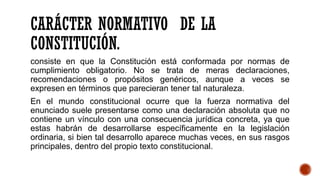 CARÁCTER NORMATIVO DE LA
CONSTITUCIÓN.
consiste en que la Constitución está conformada por normas de
cumplimiento obligatorio. No se trata de meras declaraciones,
recomendaciones o propósitos genéricos, aunque a veces se
expresen en términos que parecieran tener tal naturaleza.
En el mundo constitucional ocurre que la fuerza normativa del
enunciado suele presentarse como una declaración absoluta que no
contiene un vínculo con una consecuencia jurídica concreta, ya que
estas habrán de desarrollarse específicamente en la legislación
ordinaria, si bien tal desarrollo aparece muchas veces, en sus rasgos
principales, dentro del propio texto constitucional.
 