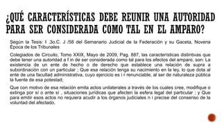 ¿QUÉ CARACTERÍSTICAS DEBE REUNIR UNA AUTORIDAD
PARA SER CONSIDERADA COMO TAL EN EL AMPARO?
Según la Tesis: I .3o.C. J /58 del Semanario Judicial de la Federación y su Gaceta, Novena
Época de los Tribunales
Colegiados de Circuito, Tomo XXIX, Mayo de 2009, Pag. 887, las características distintivas que
debe tener una autoridad a f in de ser considerada como tal para los efectos del amparo, son: La
existencia de un ente de hecho o de derecho que establece una relación de supra a
subordinación con un particular ; Que esa relación tenga su nacimiento en la ley, lo que dota al
ente de una facultad administrativa, cuyo ejercicio es i r renunciable, al ser de naturaleza pública
la fuente de esa potestad;
Que con motivo de esa relación emita actos unilaterales a través de los cuales cree, modifique o
extinga por sí o ante sí , situaciones jurídicas que afecten la esfera legal del particular ; y Que
para emitir esos actos no requiera acudir a los órganos judiciales n i precise del consenso de la
voluntad del afectado.
 