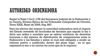 AUTORIDAD ORDENADORA
Según la Tesis: I.3o.C. J/58 del Semanario Judicial de la Federación y
su Gaceta, Novena Época de los Tribunales Colegiados de Circuito,
Tomo XXIX, Mayo de 2009, Pag. 887:
Para los efectos del amparo la autoridad ordenadora será el órgano
del Estado investido de facultades de decisión que expide la ley o
dicta una orden o mandato que se estima violatorio de derechos
humanos o del sistema de distribución de competencias entre la
Federación y los Estados y sobre el cual está obligado a rendir un
informe previo o justificado, dentro del plazo legal , en el que
expresará si son o no ciertos los actos que se le imputan.
 