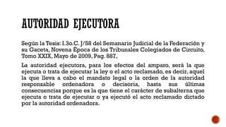 AUTORIDAD EJECUTORA
Según la Tesis: I.3o.C. J/58 del Semanario Judicial de la Federación y
su Gaceta, Novena Época de los Tribunales Colegiados de Circuito,
Tomo XXIX, Mayo de 2009, Pag. 887,
La autoridad ejecutora, para los efectos del amparo, será la que
ejecuta o trata de ejecutar la ley o el acto reclamado, es decir, aquel
la que lleva a cabo el mandato legal o la orden de la autoridad
responsable ordenadora o decisoria, hasta sus últimas
consecuencias porque es la que tiene el carácter de subalterna que
ejecuta o trata de ejecutar o ya ejecutó el acto reclamado dictado
por la autoridad ordenadora.
 