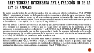 ARTE TERCERA INTERESADA ART. 5, FRACCIÓN III DE LA
LEY DE AMPARO
Es quien siendo titular de un interés jurídico (no es suficiente el interés legítimo <P./J. 17/2019
(10a.)>) comparece al juicio en defensa de un interés contrario al de la parte quejosa, es decir,
quien está interesada en preservar el acto, omisión o norma reclamada. No basta tener interés
legítimo para tener este carácter. Puede ser persona física o moral, nacional o extranjera, pública
o privada <P.J. 17/2019 (10a.), 2a./J. 136/2010, Reg. 232502>.
Si no se llama a la tercera interesada a un juicio y esta circunstancia es advertida por el Tribunal
que conozca del recurso de revisión que se haga valer en contra de la sentencia, puede
ordenarse la reposición del procedimiento <1a./J. 36/2011, 1a./J. 16/2009, P./J. 44/96>. Además, la
persona tercera interesada que no fue emplazada al juicio de amparo, debiendo serlo, puede
interponer recurso de revisión en contra de la sentencia que causó ejecutoria, se haya recurrido
o no <P./J. 28/2015 (10a.)>, para hacer valer sus derechos.
En ciertos juicios en que se reclaman sólo normas generales, no se admite la existencia de
terceros interesados <2a./J. 89/2015 (10a.)>. Si durante el juicio, muere la persona que haya
comparecido como tercera interesada en su calidad de víctima, el juez debe suspender el juicio y
realizar las diligencias para notificar a la sucesión <1a./J. 7/2020 (10a.)>.
 