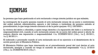 EJEMPLOS
La persona que haya gestionado el acto reclamado o tenga interés jurídico en que subsista.
La contraparte de la parte quejosa cuando el acto reclamado emane de un juicio o controversia
del orden judicial, administrativo, agrario o del trabajo; o tratándose de persona extraña al
procedimiento, la que tenga interés contrario al de la parte quejosa <P./J. 126/2000>.
La víctima del delito u ofendido, o quien tenga derecho a la reparación del daño o a reclamar la
responsabilidad civil, cuando el acto reclamado emane de un juicio del orden penal y afecte de
manera directa esa reparación o responsabilidad <1a. CCXXXIV/2012 (10a.), 1a./J. 25/2011,
1a./J. 36/2011>.
El indiciado o procesado cuando el acto reclamado sea el no ejercicio o el desistimiento de la
acción penal por el Ministerio Público.
El Ministerio Público que haya intervenido en el procedimiento penal del cual derive el acto
reclamado, siempre y cuando no tenga el carácter de autoridad responsable <1a./J. 13/2019
(10a.), 1a. CCXXXVII/2015 (10a.)>.
 