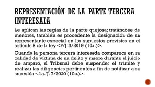REPRESENTACIÓN DE LA PARTE TERCERA
INTERESADA
Le aplican las reglas de la parte quejosa; tratándose de
menores, también es procedente la designación de un
representante especial en los supuestos previstos en el
artículo 8 de la ley <P/J. 3/2019 (10a.)>.
Cuando la persona tercera interesada comparece en su
calidad de víctima de un delito y muere durante el juicio
de amparo, el Tribunal debe suspender el trámite y
realizar las diligencias pertinentes a fin de notificar a su
sucesión <1a./J. 7/2020 (10a.)>.
 