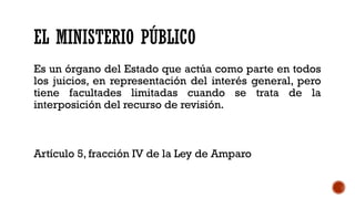 EL MINISTERIO PÚBLICO
Es un órgano del Estado que actúa como parte en todos
los juicios, en representación del interés general, pero
tiene facultades limitadas cuando se trata de la
interposición del recurso de revisión.
Artículo 5, fracción IV de la Ley de Amparo
 