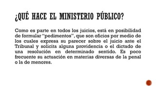 ¿QUÉ HACE EL MINISTERIO PÚBLICO?
Como es parte en todos los juicios, está en posibilidad
de formular “pedimentos”, que son oficios por medio de
los cuales expresa su parecer sobre el juicio ante el
Tribunal y solicita alguna providencia o el dictado de
una resolución en determinado sentido. Es poco
frecuente su actuación en materias diversas de la penal
o la de menores.
 