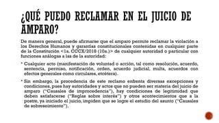 ¿QUÉ PUEDO RECLAMAR EN EL JUICIO DE
AMPARO?
De manera general, puede afirmarse que el amparo permite reclamar la violación a
los Derechos Humanos y garantías constitucionales contenidas en cualquier parte
de la Constitución <1a. CCCX/2018 (10a.)> de cualquier autoridad o particular con
funciones análogas a las de la autoridad:
 Cualquier acto (manifestación de voluntad o acción, tal como resolución, acuerdo,
sentencia, permiso, notificación, orden, acuerdo judicial, multa, acuerdos con
efectos generales como circulares, etcétera).
 Sin embargo, la procedencia de este reclamo enfrenta diversas excepciones y
condiciones, pues hay autoridades y actos que no pueden ser materia del juicio de
amparo (“Causales de improcedencia”), hay condiciones de legitimidad que
deben satisfacerse (“Reglas sobre interés”) y otros acontecimientos que a la
postre, ya iniciado el juicio, impiden que se logre el estudio del asunto (“Causales
de sobreseimiento”).
 