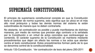 SUPREMACÍA CONSTITUCIONAL.
El principio de supremacía constitucional consiste en que la Constitución
tiene el carácter de norma suprema, esto significa que se ubica en el más
alto nivel jerárquico y todas las demás normas del sistema le están
subordinadas de manera que no deben contrariarla.
No obstante, tal contradicción es posible y puede manifestarse de distintas
maneras, por medio de normas que prevean algo contrario a lo señalado
por la Constitución o en virtud de actos concretos que contravengan su
contenido. El carácter supremo de la Constitución se mantiene mediante
procedimientos que dejen sin efecto las normas o los actos que atenten
contra el texto constitucional. Estos procedimientos forman parte de lo que
se denomina control de la constitucionalidad.
Articulo 133-Constitución. Ver contradicción de tesis del pleno 293-2011
 