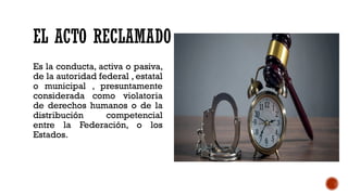 EL ACTO RECLAMADO
Es la conducta, activa o pasiva,
de la autoridad federal , estatal
o municipal , presuntamente
considerada como violatoria
de derechos humanos o de la
distribución competencial
entre la Federación, o los
Estados.
 