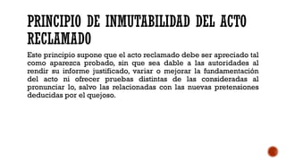 PRINCIPIO DE INMUTABILIDAD DEL ACTO
RECLAMADO
Este principio supone que el acto reclamado debe ser apreciado tal
como aparezca probado, sin que sea dable a las autoridades al
rendir su informe justificado, variar o mejorar la fundamentación
del acto ni ofrecer pruebas distintas de las consideradas al
pronunciar lo, salvo las relacionadas con las nuevas pretensiones
deducidas por el quejoso.
 