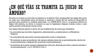 ¿EN QUÉ VÍAS SE TRAMITA EL JUICIO DE
AMPARO?
El juicio se tramita en dos vías: la indirecta y la directa. Para comprender las reglas del juicio
en cada una, entendidas como las formas o caminos a través de los cuales se desarrolla el
proceso para resolver la cuestión planteada <1a. CLVIII/2016 (10a.)>, es preciso advertir la
lógica del sistema, es decir, la manera en que el legislador dispuso cuándo, cómo y ante
quién pueden reclamarse ciertos actos.
Las reglas básicas operan a partir de una clasificación de actos que considera:
 La autoridad que los dicta (legislativa, administrativa, jurisdiccional o el Ministerio
Público).
 La naturaleza de esos actos (normas generales, actos u omisiones).
 El contexto en que se producen (de manera aislada, fuera de un procedimiento, dentro de
un procedimiento o después de concluido el procedimiento).
 La posición de la parte quejosa (destinatario del acto, afectado por éste o tercero extraño a
un procedimiento) <1a./J. 123/2013 (10a.)>
 