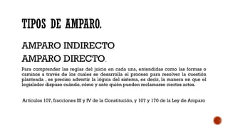 TIPOS DE AMPARO.
AMPARO INDIRECTO
AMPARO DIRECTO.
Para comprender las reglas del juicio en cada una, entendidas como las formas o
caminos a través de los cuales se desarrolla el proceso para resolver la cuestión
planteada , es preciso advertir la lógica del sistema, es decir, la manera en que el
legislador dispuso cuándo, cómo y ante quién pueden reclamarse ciertos actos.
Artículos 107, fracciones III y IV de la Constitución, y 107 y 170 de la Ley de Amparo
 