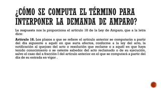 ¿CÓMO SE COMPUTA EL TÉRMINO PARA
INTERPONER LA DEMANDA DE AMPARO?
La respuesta nos la proporciona el artículo 18 de la Ley de Amparo, que a la letra
dice:
Artículo 18. Los plazos a que se refiere el artículo anterior se computarán a partir
del día siguiente a aquél en que surta efectos, conforme a la ley del acto, la
notificación al quejoso del acto o resolución que reclame o a aquél en que haya
tenido conocimiento o se ostente sabedor del acto reclamado o de su ejecución,
salvo el caso del a fracción I del artículo anterior en el que se computará a partir del
día de su entrada en vigor .
 