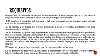 REQUISITOS
Artículo 108. La demanda de amparo indirecto deberá formularse por escrito o por medios
electrónicos en los casos que la ley lo autorice, en la que se expresará:
I. El nombre y domicilio del quejoso y del que promueve en su nombre, quien deberá
acreditar su representación;
II. El nombre y domicilio del tercero interesado, y si no los conoce, manifestarlo así bajo
protesta de decir verdad;
III. La autoridad o autoridades responsables. En caso de que se impugnen normas generales,
el quejoso deberá señalar a los titulares de los órganos de Estado a los que la ley encomiende
su promulgación. En el caso de las autoridades que hubieren intervenido en el refrendo del
decreto promulgatorio de la ley o en su publicación, el quejoso deberá señalarlas con el
carácter de autoridades responsables, únicamente cuando impugne sus actos por vicios
propios;
IV. La norma general, acto u omisión que de cada autoridad se reclame;
V. Bajo protesta de decir verdad, los hechos o abstenciones que constituyan los antecedentes
del acto reclamado o que sirvan de fundamento a los conceptos de violación;
 