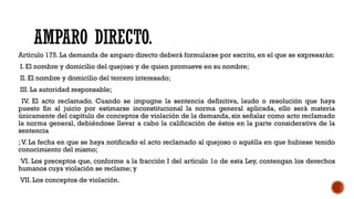 AMPARO DIRECTO.
Artículo 175. La demanda de amparo directo deberá formularse por escrito, en el que se expresarán:
I. El nombre y domicilio del quejoso y de quien promueve en su nombre;
II. El nombre y domicilio del tercero interesado;
III. La autoridad responsable;
IV. El acto reclamado. Cuando se impugne la sentencia definitiva, laudo o resolución que haya
puesto fin al juicio por estimarse inconstitucional la norma general aplicada, ello será materia
únicamente del capítulo de conceptos de violación de la demanda, sin señalar como acto reclamado
la norma general, debiéndose llevar a cabo la calificación de éstos en la parte considerativa de la
sentencia
;V. La fecha en que se haya notificado el acto reclamado al quejoso o aquélla en que hubiese tenido
conocimiento del mismo;
VI. Los preceptos que, conforme a la fracción I del artículo 1o de esta Ley, contengan los derechos
humanos cuya violación se reclame; y
VII. Los conceptos de violación.
 