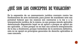 ¿QUÉ SON LOS CONCEPTOS DE VIOLACIÓN?
Es la expresión de un razonamiento jurídico concreto contra los
fundamentos de acto reclamado, para poner de manifiesto ante esa
potestad federal que los mismos son contrarios a la ley o a la
interpretación jurídica de la misma, ya sea porque siendo aplicable
determinada disposición legal no se aplicó o porque se aplicó sin
ser aplicable , o bien porque no se hizo una correcta interpretación
de la ley, o, finalmente, porque tratándose de la sentencia definitiva,
esta no se apoyó en principios generales de derecho aplicables al
caso concreto.
 