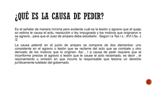 ¿QUÉ ES LA CAUSA DE PEDIR?
Es el señalar de manera mínima pero evidente cuál es la lesión o agravio que el quejo
so estima le causa el acto, resolución o ley impugnada y los motivos que originaron e
se agravio , para que el Juez de amparo deba estudiarlo . Según l a Tes i s : XVI I.5o. J
/2
La causa petendi en el juicio de amparo se compone de dos elementos: uno
consistente en el agravio o lesión que se reclame del acto que se combate y otro
derivado de los motivos que lo originen. Así , l a causa de pedir requiere que el
inconforme precise el agravio o lesión que le cause el acto reclamado, es decir , el
razonamiento u omisión en que incurre la responsable que lesiona un derecho
jurídicamente tutelado del gobernado.
 