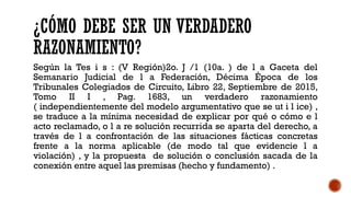 ¿CÓMO DEBE SER UN VERDADERO
RAZONAMIENTO?
Según la Tes i s : (V Región)2o. J /1 (10a. ) de l a Gaceta del
Semanario Judicial de l a Federación, Décima Época de los
Tribunales Colegiados de Circuito, Libro 22, Septiembre de 2015,
Tomo II I , Pag. 1683, un verdadero razonamiento
( independientemente del modelo argumentativo que se ut i l ice) ,
se traduce a la mínima necesidad de explicar por qué o cómo e l
acto reclamado, o l a re solución recurrida se aparta del derecho, a
través de l a confrontación de las situaciones fácticas concretas
frente a la norma aplicable (de modo tal que evidencie l a
violación) , y la propuesta de solución o conclusión sacada de la
conexión entre aquel las premisas (hecho y fundamento) .
 
