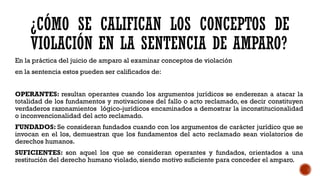 ¿CÓMO SE CALIFICAN LOS CONCEPTOS DE
VIOLACIÓN EN LA SENTENCIA DE AMPARO?
En la práctica del juicio de amparo al examinar conceptos de violación
en la sentencia estos pueden ser calificados de:
OPERANTES: resultan operantes cuando los argumentos jurídicos se enderezan a atacar la
totalidad de los fundamentos y motivaciones del fallo o acto reclamado, es decir constituyen
verdaderos razonamientos lógico-jurídicos encaminados a demostrar la inconstitucionalidad
o inconvencionalidad del acto reclamado.
FUNDADOS: Se consideran fundados cuando con los argumentos de carácter jurídico que se
invocan en el los, demuestran que los fundamentos del acto reclamado sean violatorios de
derechos humanos.
SUFICIENTES: son aquel los que se consideran operantes y fundados, orientados a una
restitución del derecho humano violado, siendo motivo suficiente para conceder el amparo.
 