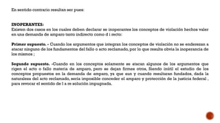 En sentido contrario resultan ser pues:
INOPERANTES:
Existen dos casos en los cuales deben declarar se inoperantes los conceptos de violación hechos valer
en una demanda de amparo tanto indirecto como d i recto:
Primer supuesto. - Cuando los argumentos que integran los conceptos de violación no se enderezan a
atacar ninguno de los fundamentos del fallo o acto reclamado, por lo que resulta obvia la inoperancia de
los mismos ;
Segundo supuesto. -Cuando en los conceptos solamente se atacan algunos de los argumentos que
rigen el acto o fallo materia de amparo, pero se dejan firmes otros, Siendo inútil el estudio de los
conceptos propuestos en la demanda de amparo, ya que aun y cuando resultaran fundados, dada la
naturaleza del acto reclamado, sería imposible conceder el amparo y protección de la justicia federal ,
para revocar el sentido de l a re solución impugnada.
 