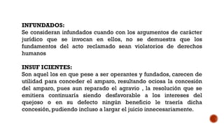INFUNDADOS:
Se consideran infundados cuando con los argumentos de carácter
jurídico que se invocan en ellos, no se demuestra que los
fundamentos del acto reclamado sean violatorios de derechos
humanos
INSUF ICIENTES:
Son aquel los en que pese a ser operantes y fundados, carecen de
utilidad para conceder el amparo, resultando ociosa la concesión
del amparo, pues aun reparado el agravio , la resolución que se
emitiera continuaría siendo desfavorable a los intereses del
quejoso o en su defecto ningún beneficio le traería dicha
concesión, pudiendo incluso a largar el juicio innecesariamente.
 