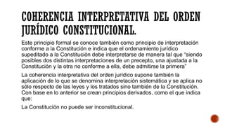 COHERENCIA INTERPRETATIVA DEL ORDEN
JURÍDICO CONSTITUCIONAL.
Este principio formal se conoce también como principio de interpretación
conforme a la Constitución e indica que el ordenamiento jurídico
supeditado a la Constitución debe interpretarse de manera tal que “siendo
posibles dos distintas interpretaciones de un precepto, una ajustada a la
Constitución y la otra no conforme a ella, debe admitirse la primera”
La coherencia interpretativa del orden jurídico supone también la
aplicación de lo que se denomina interpretación sistemática y se aplica no
sólo respecto de las leyes y los tratados sino también de la Constitución.
Con base en lo anterior se crean principios derivados, como el que indica
que:
La Constitución no puede ser inconstitucional.
 